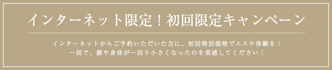 インターネット限定！初回限定キャンペーン。インターネットからご予約いただいた方に、初回特別価格でエステ体験を！一回で、顔や身体が一回り小さくなったのを実感してください！